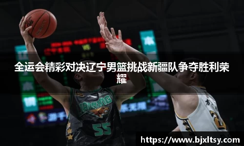 全运会精彩对决辽宁男篮挑战新疆队争夺胜利荣耀